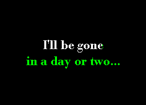 I'll be gone

in a day or two...