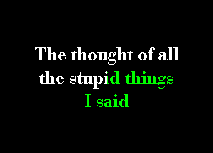 The thought of all
the stupid things
I said

g