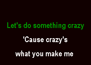 'Cause crazy's

what you make me