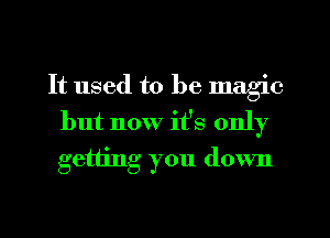 It used to be magic
but now it's only
getting you down