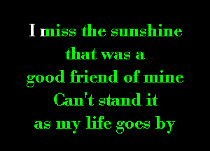 I miss the sunshine
that was a
good friend of mine
Can't stand it
as my life goes by