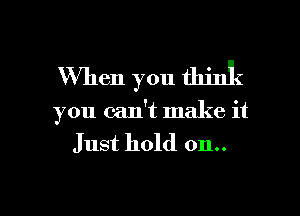 When you think
you can't make it

Just hold on..

g