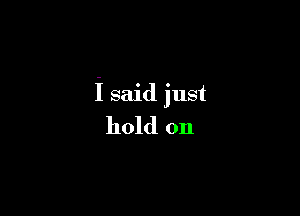 i said just

hold on