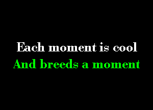 Each moment is cool
And breeds a moment