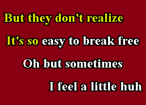 But they don't realize
It's so easy to break free
Oh but sometimes

I feel a little huh