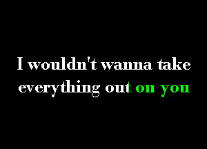 I wouldn't wanna take
everything out 011 you
