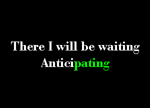 There I will be waiting

Anticipating