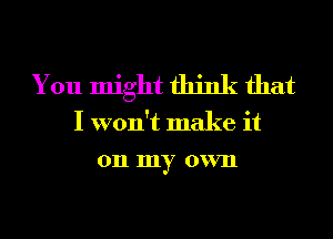 You might think that

I won't make it
on my own