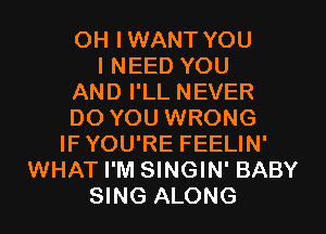 OH I WANT YOU
I NEED YOU
AND I'LL NEVER
DO YOU WRONG
IF YOU'RE FEELIN'
WHAT I'M SINGIN' BABY
SING ALONG