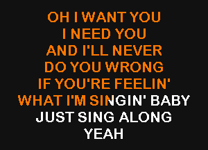 OH I WANT YOU
I NEED YOU

AND I'LL NEVER

DO YOU WRONG
IF YOU'RE FEELIN'

WHAT I'M SINGIN' BABY
JUST SING ALONG
YEAH