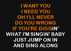 IWANT YOU
I NEED YOU
OH I'LL NEVER
DO YOU WRONG
IFYOU'RE DIGGIN'
WHAT I'M SINGIN' BABY
JUSTJUMP ON IN
AND SING ALONG