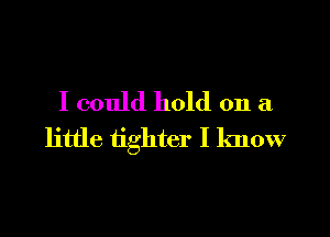 I could hold on a

little tighter I know