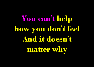 You can't help
how you don't feel

And it doesn't

matter Why