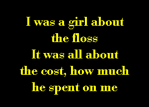 I was a girl about
the floss

It was all about

the cost, how much
he spent on me