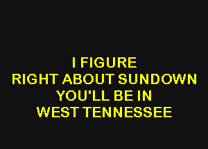 I FIGURE
RIGHT ABOUT SUNDOWN
YOU'LL BE IN
WEST TENNESSEE