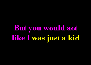 But you would act

like I was just a kid