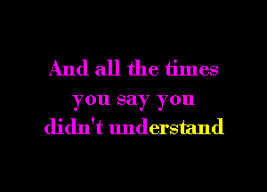And all the times
you say you
didn't understand

g