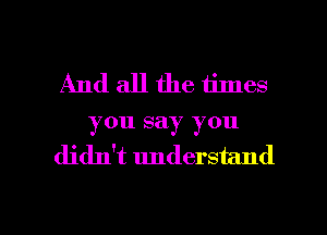 And all the times
you say you
didn't understand

g