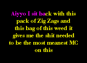 Aiyyo I sit back with this
pack of Zig Zags and
this bag of this weed it
gives me the shit needed

to he the most meanest MC
on this