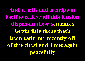 And it sells and it helps in
itself to relieve all this tension
dispensin these sentences
Gettin this stress that's
been eatin me recently off
of this chest and I rest again
peacefully