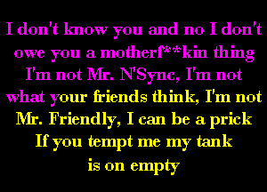 I don't know you and no I don't
owe you a motherfmvkin thing
I'm not Mr. NSync, I'm not
What your friends think, I'm not
Mr. Friendly, I can be a prick
If you tempt me my tank

is on empty