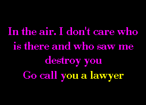 In the air. I don't care Who
is there and Who saw me
destroy you

Go call you a lawyer
