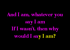 And I am, Whatever you
say I am
If I wasn't, then Why

would I say I am?