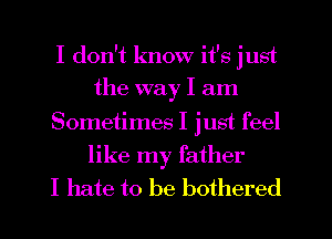 I don't know it's just
the way I am
Sometimes I just feel
like my father
I hate to be bothered