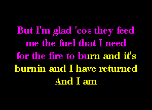 But I'm glad 'cos they feed
me the fuel that I need
for the fire to burn and it's

burnin and I have returned
And I am