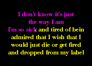 I don't know it's just
the way I am
I'm so sick and tired of hein
admired that I wish that I
would just die or get fired
and dropped from my label