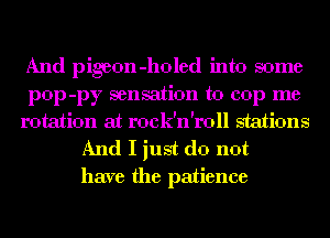 And pigeon -holed into some
pop -py sensation to cop me
rotation at rock'n'roll stations

And I just do not
have the patience