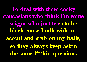 To deal with these cocky
caucasians Who think I'm some
wiger Who just tries to be
black cause I talk with an

accent and grab on my balls,
so they always keep askin
the same fktkin questions
