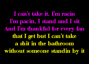 I can't take it. I'm racin

I'm pacin, I stand and I sit

And I'm thankful for every fan
that I get but I can't take
a shit in the bathroom
Without someone standin by it