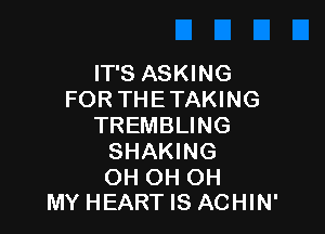 IT'S ASKING
FOR THE TAKING

TREMBLING
SHAKING

OH OH OH
MY HEART IS ACHIN'