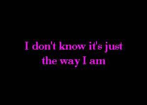 I don't know it's just

the way I am