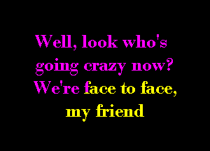 W ell, look who's
going crazy now?
W e're face to face,

my friend

g