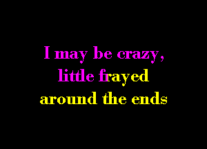 I may be crazy,

little frayed

around the ends