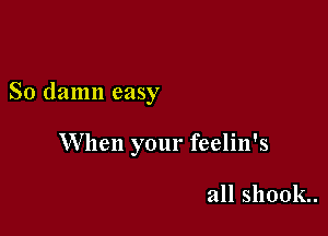 So damn easy

When your feelin's

all shook.