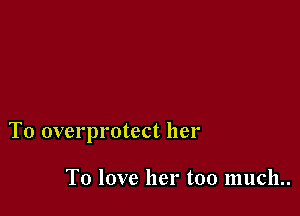 T0 overprotect her

To love her too much..