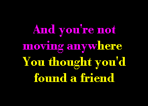 And you're not
moving anywhere
You thought you'd

found a friend