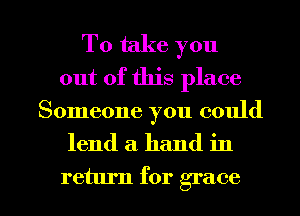 To take you
out of this place

Someone you could

lend a. hand in

return for grace l