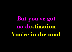 But you've got
no destination

Y ou're in the mud

g