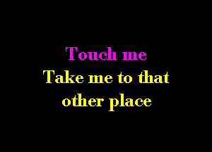 Touch me
Take me to that

other place