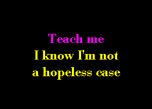 Teach me
I know I'm not

a hopeless case