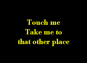 Touch me

Take me to
that other place