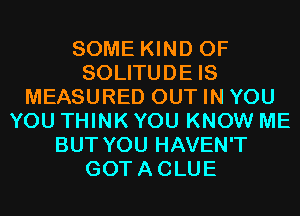 SOME KIND OF
SOLITUDE IS
MEASURED OUT IN YOU
YOU THINK YOU KNOW ME
BUT YOU HAVEN'T
GOTACLUE