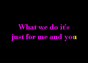 What we do it's

just for me and you