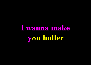 I wanna make

you holler