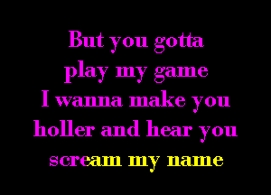 But you gotta
play my game
I wanna make you
holler and hear you
scream my name