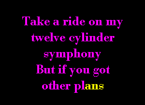 Take a ride on my
twelve cylinder
symphony

But if you got

other plans I